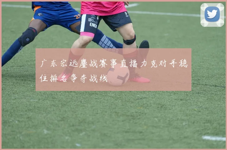 广东宏远鏖战赛事直播力克对手稳住排名争夺战线
