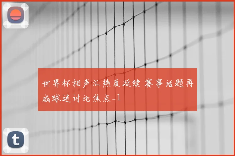 世界杯相声汇热度延续 赛事话题再成球迷讨论焦点_1