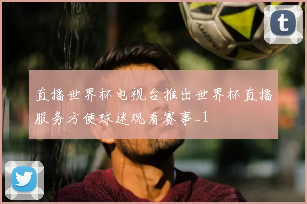 直播世界杯电视台推出世界杯直播服务方便球迷观看赛事_1