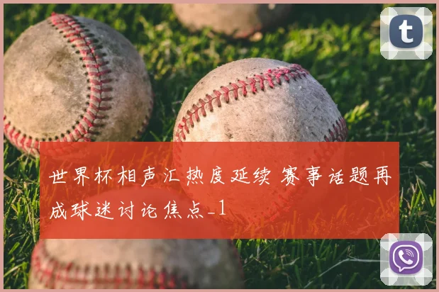 世界杯相声汇热度延续 赛事话题再成球迷讨论焦点_1