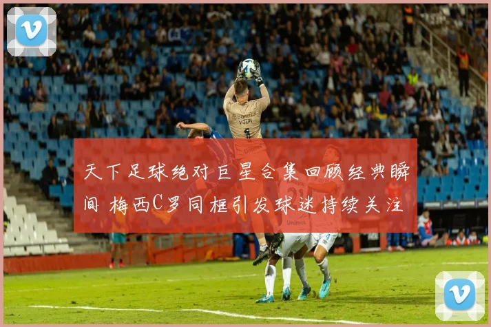 天下足球绝对巨星合集回顾经典瞬间 梅西C罗同框引发球迷持续关注