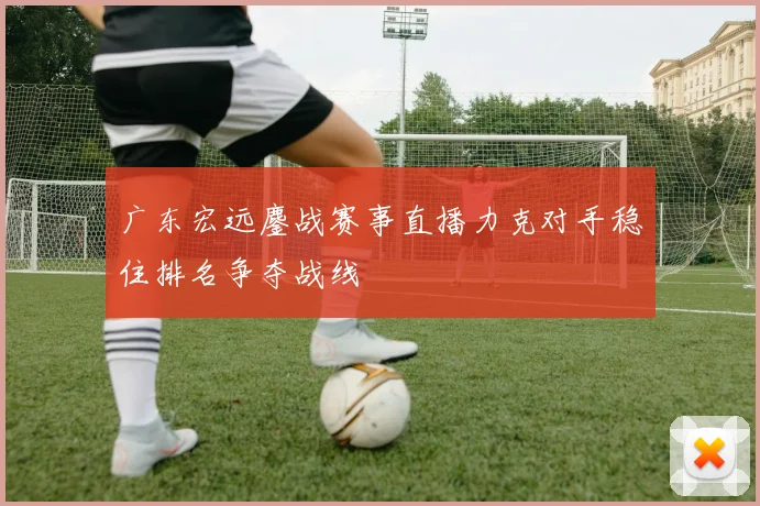 广东宏远鏖战赛事直播力克对手稳住排名争夺战线