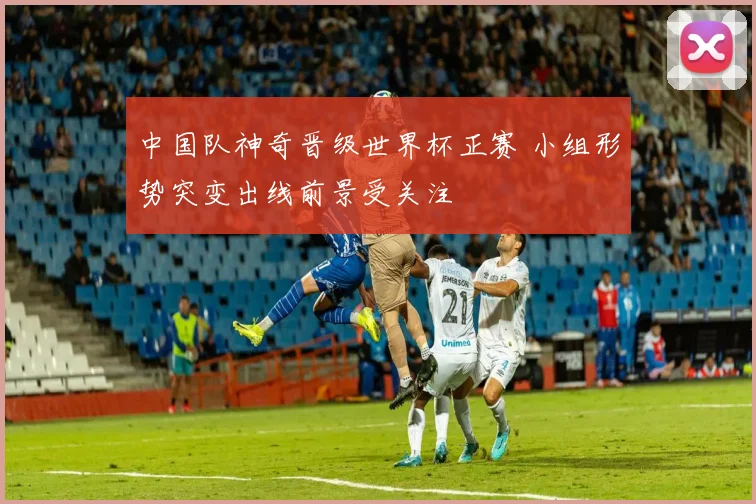 中国队神奇晋级世界杯正赛 小组形势突变出线前景受关注