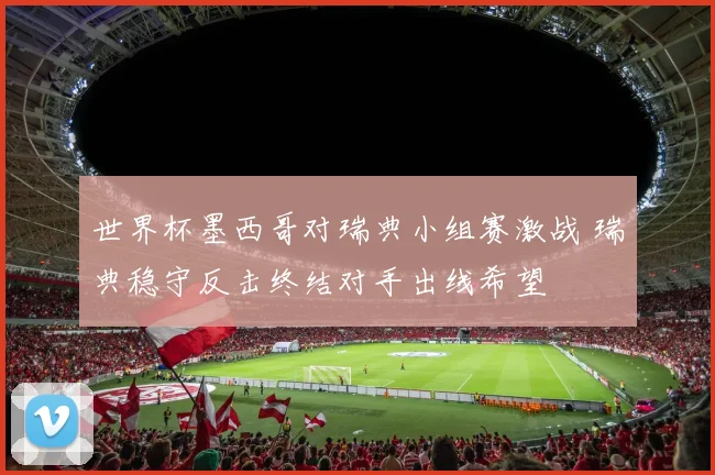 世界杯墨西哥对瑞典小组赛激战 瑞典稳守反击终结对手出线希望