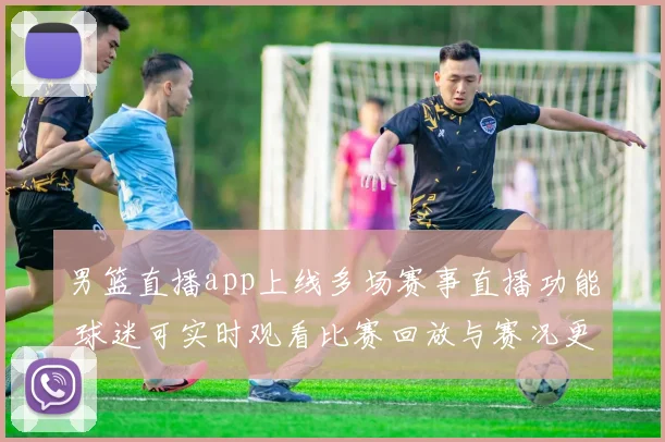 男篮直播app上线多场赛事直播功能 球迷可实时观看比赛回放与赛况更新