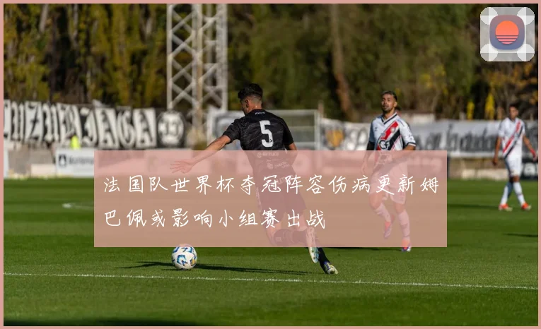 法国队世界杯夺冠阵容伤病更新姆巴佩或影响小组赛出战