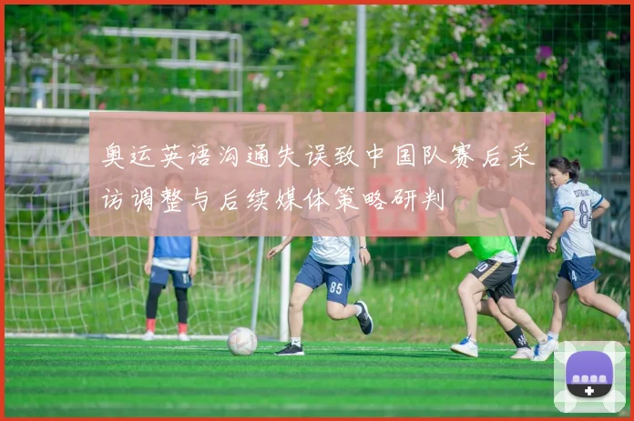 奥运英语沟通失误致中国队赛后采访调整与后续媒体策略研判