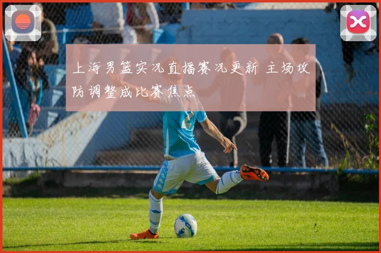 上海男篮实况直播赛况更新 主场攻防调整成比赛焦点