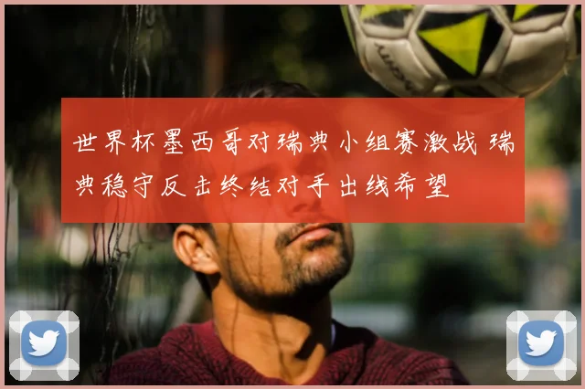 世界杯墨西哥对瑞典小组赛激战 瑞典稳守反击终结对手出线希望