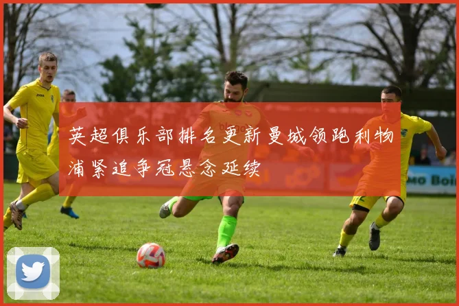 英超俱乐部排名更新曼城领跑利物浦紧追争冠悬念延续